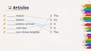  Articles
✘ ______ insect.
✘ ______ lemon.
✘ ______woman arrived.
✘ ______ cold day.
✘ ______ sun shines brightly.
✘ The
✘ An
✘ A
✘ A
✘ The
4
 