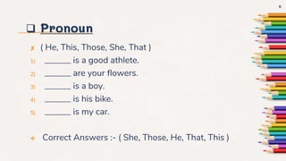  Pronoun
✘ ( He, This, Those, She, That )
1) ______ is a good athlete.
2) ______ are your flowers.
3) ______ is a boy.
4) ______ is his bike.
5) ______ is my car.
 Correct Answers :- ( She, Those, He, That, This )
6
 