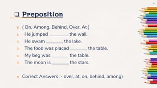  Preposition
✘ ( On, Among, Behind, Over, At )
1) He jumped ________ the wall.
2) He swam _______ the lake.
3) The food was placed _______ the table.
4) My beg was _______ the table.
5) The moon is _______ the stars.
 Correct Answers :- over, at, on, behind, among)
7
 