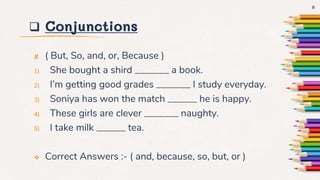  Conjunctions
✘ ( But, So, and, or, Because )
1) She bought a shird _______ a book.
2) I’m getting good grades _______ I study everyday.
3) Soniya has won the match ______ he is happy.
4) These girls are clever _______ naughty.
5) I take milk ______ tea.
 Correct Answers :- ( and, because, so, but, or )
8
 