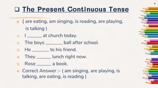  The Present Continuous Tense
✘ ( are eating, am singing, is reading, are playing,
is talking )
1) I ______ at church today.
2) The boys _______ ball after school.
3) He _______ to his friend.
4) They ______ lunch right now.
5) Rose ______ a book.
 Correct Answer :- ( am singing, are playing, is
talking, are eating, is reading )
9
 
