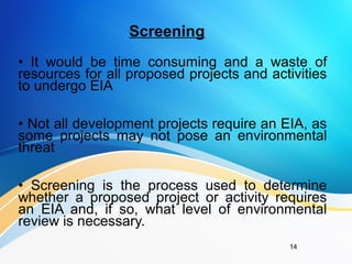 Screening
• It would be time consuming and a waste of
resources for all proposed projects and activities
to undergo EIA
• Not all development projects require an EIA, as
some projects may not pose an environmental
threat
• Screening is the process used to determine
whether a proposed project or activity requires
an EIA and, if so, what level of environmental
review is necessary.
14
 