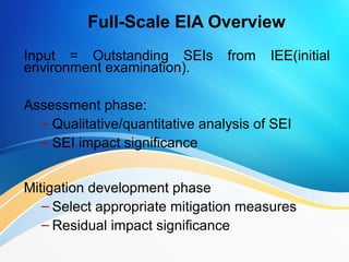 Full-Scale EIA Overview
Input = Outstanding SEIs from IEE(initial
environment examination).
Assessment phase:
– Qualitative/quantitative analysis of SEI
– SEI impact significance
Mitigation development phase:
– Select appropriate mitigation measures
– Residual impact significance
 