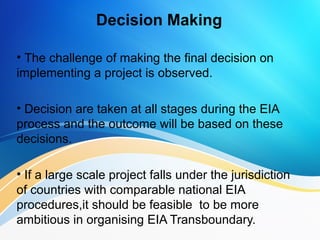 Decision Making
• The challenge of making the final decision on
implementing a project is observed.
• Decision are taken at all stages during the EIA
process and the outcome will be based on these
decisions.
• If a large scale project falls under the jurisdiction
of countries with comparable national EIA
procedures,it should be feasible to be more
ambitious in organising EIA Transboundary..
 