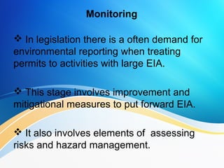Monitoring
 In legislation there is a often demand for
environmental reporting when treating
permits to activities with large EIA.
 This stage involves improvement and
mitigational measures to put forward EIA.
 It also involves elements of assessing
risks and hazard management.
 