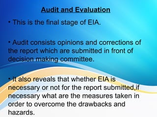 Audit and Evaluation
• This is the final stage of EIA.
• Audit consists opinions and corrections of
the report which are submitted in front of
decision making committee.
• It also reveals that whether EIA is
necessary or not for the report submitted,if
necessary what are the measures taken in
order to overcome the drawbacks and
hazards..
 