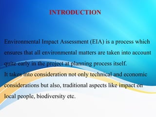 INTRODUCTION
Environmental Impact Assessment (EIA) is a process which
ensures that all environmental matters are taken into account
quite early in the project at planning process itself.
It takes into consideration not only technical and economic
considerations but also, traditional aspects like impact on
local people, biodiversity etc.
 