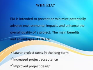 EIA is intended to prevent or minimize potentially
adverse environmental impacts and enhance the
overall quality of a project. The main benefits
and advantages of EIA are:
Lower project costs in the long-term
Increased project acceptance
Improved project design
WHY EIA?
 