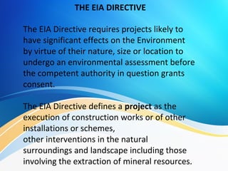 The EIA Directive requires projects likely to
have significant effects on the Environment
by virtue of their nature, size or location to
undergo an environmental assessment before
the competent authority in question grants
consent.
The EIA Directive defines a project as the
execution of construction works or of other
installations or schemes,
other interventions in the natural
surroundings and landscape including those
involving the extraction of mineral resources.
THE EIA DIRECTIVE
 