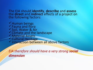 The EIA should identify, describe and assess
the direct and indirect effects of a project on
the following factors:
Human beings
Fauna and flora
Soil, Water & Air
Climate and the landscape
Material Assets
Cultural Heritage
Interaction between all above factors
EIA therefore should have a very strong social
dimension
 
