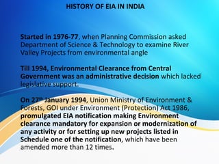 Started in 1976-77, when Planning Commission asked
Department of Science & Technology to examine River
Valley Projects from environmental angle
Till 1994, Environmental Clearance from Central
Government was an administrative decision which lacked
legislative support.
On 27th
January 1994, Union Ministry of Environment &
Forests, GOI under Environment (Protection) Act 1986,
promulgated EIA notification making Environment
clearance mandatory for expansion or modernization of
any activity or for setting up new projects listed in
Schedule one of the notification, which have been
amended more than 12 times.
HISTORY OF EIA IN INDIA
 