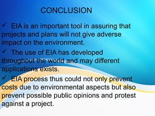 CONCLUSION
 EIA is an important tool in assuring that
projects and plans will not give adverse
impact on the environment.
 The use of EIA has developed
throughout the world and may different
applications exists.
 EIA process thus could not only prevent
costs due to environmental aspects but also
prevent possible public opinions and protest
against a project.
 