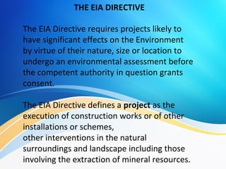 The EIA Directive requires projects likely to
have significant effects on the Environment
by virtue of their nature, size or location to
undergo an environmental assessment before
the competent authority in question grants
consent.
The EIA Directive defines a project as the
execution of construction works or of other
installations or schemes,
other interventions in the natural
surroundings and landscape including those
involving the extraction of mineral resources.
THE EIA DIRECTIVE
 
