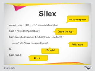 Silex

Fire up composer.

require_once __DIR__ . '/../vendor/autoload.php'; 	
$app = new SilexApplication(); 	

Create the App

$app->get('/hello/{name}', function($name) use($app) { 	
return 'Hello '.$app->escape($name); 	
}); 	
$app->run();

@magma_digital

Be safe!
Run it.

Add a route

 