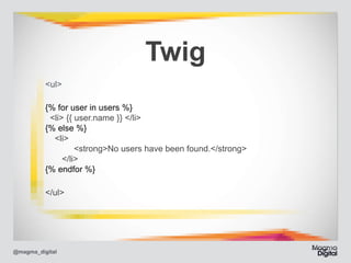Twig
<ul>	
{% for user in users %} 
<li> {{ user.name }} </li> 
{% else %} 
<li> 
	 	 <strong>No users have been found.</strong> 
	
</li> 
{% endfor %}	
</ul>

@magma_digital

 