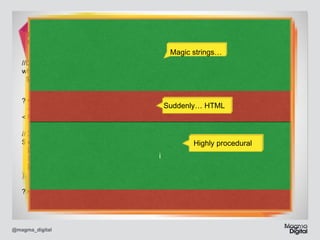 //genearate a filename... 
$fn_temp = preg_replace("/[^a-zA-Z0-9s]/", "", $_POST[‘f_n’]);	

Magic strings…

//Does it exist? 
while(file_exists("/home/cocoder/.data/{$fn_temp}{$n}/")) 
$n++;	
?> 
<h1>Project Created!</h1>  
<?php 

Suddenly… HTML

 
//DB... 
$return_id = cc_core::make_project( 
$_POST['n_name'], 
i
($fn_temp.$n), 
$_SESSION['user_id'] 
); 
 
?>

@magma_digital

Highly procedural

 