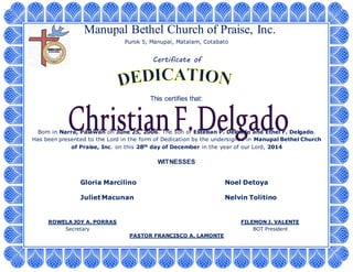 Manupal Bethel Church of Praise, Inc.
Purok 5, Manupal, Matalam, Cotabato
Certificate of
This certifies that:
Born in Narra, Palawan on June 25, 2006. The son of Esteban P. Delgado and Ethel F. Delgado.
Has been presented to the Lord in the form of Dedication by the undersigned in Manupal Bethel Church
of Praise, Inc. on this 28th day of December in the year of our Lord, 2014
WITNESSES
Gloria Marcilino Noel Detoya
Juliet Macunan Nelvin Tolitino
ROWELA JOY A. PORRAS FILEMON J. VALENTE
Secretary BOT President
PASTOR FRANCISCO A. LAMONTE
 