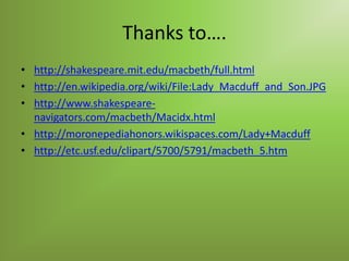 Thanks to….
• http://shakespeare.mit.edu/macbeth/full.html
• http://en.wikipedia.org/wiki/File:Lady_Macduff_and_Son.JPG
• http://www.shakespeare-
  navigators.com/macbeth/Macidx.html
• http://moronepediahonors.wikispaces.com/Lady+Macduff
• http://etc.usf.edu/clipart/5700/5791/macbeth_5.htm
 