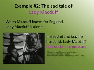 Example #2: The sad tale of
         Lady Macduff
When Macduff leaves for England,
Lady Macduff is alone.

                      Instead of trusting her
                      husband, Lady Macduff
                      falls under the pressure
                      “Wisdom! to leave his wife, to leave his babes,
                      His mansion and his titles in a place
                      From whence himself does fly? He loves us not “(4.2.8-10).
 