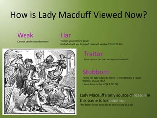 How is Lady Macduff Viewed Now?

 Weak                        Liar
 Cannot handle abandonment   “Sirrah, your father's dead;
                             And what will you do now? How will you live? “(4.2.35-36).



                                                  Traitor
                                                  Tries to turn her own sun against Macduff




                                                 Stubborn
                                                 “Does not take advise to leave - is murdered as a result
                                                 Whither should I fly?
                                                 I have done no harm “(4.2.78-79).



                                               Lady Macduff’s only source of reason in
                                               this scene is her male son
                                               “My father is not dead, for all your saying”(4.2.43).
 