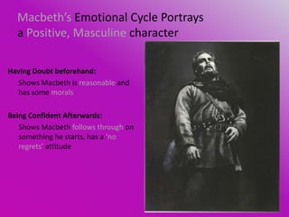 Macbeth’s Emotional Cycle Portrays
  a Positive, Masculine character

Having Doubt beforehand:
   Shows Macbeth is reasonable and
   has some morals

Being Confident Afterwards:
   Shows Macbeth follows through on
   something he starts, has a ‘no
   regrets’ attitude
 