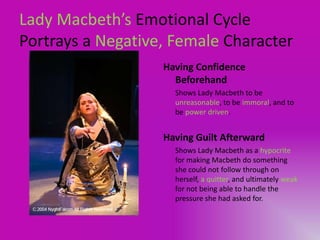 Lady Macbeth’s Emotional Cycle
Portrays a Negative, Female Character
                   Having Confidence
                     Beforehand
                     Shows Lady Macbeth to be
                     unreasonable, to be immoral, and to
                     be power driven.


                   Having Guilt Afterward
                     Shows Lady Macbeth as a hypocrite
                     for making Macbeth do something
                     she could not follow through on
                     herself, a quitter, and ultimately weak
                     for not being able to handle the
                     pressure she had asked for.
 