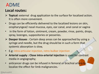 ADME
Local routes:
 Topical: external drug application to the surface for localized action.
It is often more convenient.
• Drugs can be efficiently delivered to the localized lesions on skin,
oropharyngeal/ nasal mucosa, eyes, ear canal, anal canal or vagina
• in the form of lotion, ointment, cream, powder, rinse, paints, drops,
spray, lozenges, suppositories or pesseries.
 Deeper tissues : Certain deep areas can be approached by using a
syringe and needle, but the drug should be in such a form that
systemic absorption is slow,
• E.g: intra-articular injection, retro bulbar injection
 Arterial supply : Close intra-arterial injection is used for contrast
media in angiography;
• anticancer drugs can be infused in femoral or brachial artery to
localize the effect for limb malignancies.
 