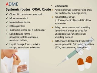ADME
Systemic routes: ORAL Route
 Oldest & commonest method
 More convenient
 No need assistance
 Often painless
 not to be sterile so, it is Cheaper
 Solid dosage forms :
powders,tablets, capsules,
moulded tablets,
 Liquid dosage forms : elixirs,
syrups, emulsions, mixtures
• Limitations:
Action of drugs is slower and thus
not suitable for emergencies.
Unpalatable drugs
(chloramphenicol) are difficult to
administer.
May cause nausea and vomiting
(emetine).Cannot be used for
uncooperative/unconscious/
vomiting patient.
Others are destroyed by digestive
juices (penicillin G,insulin) or in liver
(GTN, testosterone, lidocaine).
 