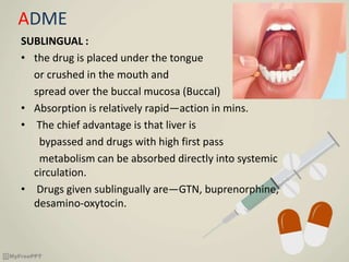ADME
SUBLINGUAL :
• the drug is placed under the tongue
or crushed in the mouth and
spread over the buccal mucosa (Buccal)
• Absorption is relatively rapid—action in mins.
• The chief advantage is that liver is
bypassed and drugs with high first pass
metabolism can be absorbed directly into systemic
circulation.
• Drugs given sublingually are—GTN, buprenorphine,
desamino-oxytocin.
 