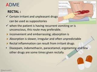 ADME
RECTAL :
 Certain irritant and unpleasant drugs
can be used as suppositories
 when the patient is having recurrent vomiting or is
unconscious, this route may preferable.
inconvenient and embarrassing; absorption is
Absorption is slower, irregular and often unpredictable
Rectal inflammation can result from irritant drugs.
• Diazepam, indomethacin, paracetamol, ergotamine and few
other drugs are some times given rectally.
 