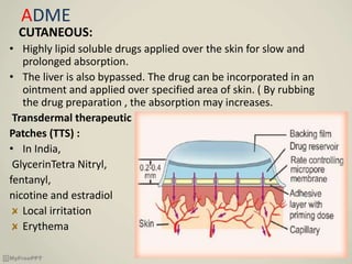 ADME
CUTANEOUS:
• Highly lipid soluble drugs applied over the skin for slow and
prolonged absorption.
• The liver is also bypassed. The drug can be incorporated in an
ointment and applied over specified area of skin. ( By rubbing
the drug preparation , the absorption may increases.
Transdermal therapeutic
Patches (TTS) :
• In India,
GlycerinTetra Nitryl,
fentanyl,
nicotine and estradiol
Local irritation
Erythema
 