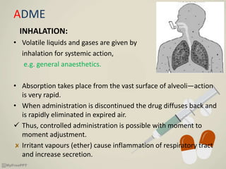 ADME
INHALATION:
• Volatile liquids and gases are given by
inhalation for systemic action,
e.g. general anaesthetics.
• Absorption takes place from the vast surface of alveoli—action
is very rapid.
• When administration is discontinued the drug diffuses back and
is rapidly eliminated in expired air.
 Thus, controlled administration is possible with moment to
moment adjustment.
Irritant vapours (ether) cause inflammation of respiratory tract
and increase secretion.
 