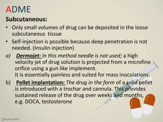 ADME
Subcutaneous:
• Only small volumes of drug can be deposited in the loose
subcutaneous tissue
• Self-injection is possible because deep penetration is not
needed. (Insulin injection)
a) Dermojet: In this method needle is not used; a high
velocity jet of drug solution is projected from a microfine
orifice using a gun like implement.
It is essentially painless and suited for mass inoculations.
b) Pellet implantation: The drug in the form of a solid pellet
is introduced with a trochar and cannula. This provides
sustained release of the drug over weeks and months,
e.g. DOCA, testosterone
 