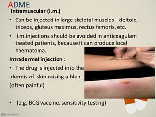 ADME
Intramuscular (i.m.)
• Can be injected in large skeletal muscles—deltoid,
triceps, gluteus maximus, rectus femoris, etc.
• i.m.injections should be avoided in anticoagulant
treated patients, because it can produce local
haematoma.
Intradermal injection :
• The drug is injected into the
dermis of skin raising a bleb.
(often painful)
• (e.g. BCG vaccine, sensitivity testing)
 