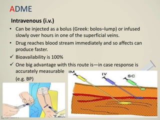 ADME
Intravenous (i.v.)
• Can be injected as a bolus (Greek: bolos–lump) or infused
slowly over hours in one of the superficial veins.
• Drug reaches blood stream immediately and so affects can
produce faster.
 Bioavailability is 100%
 One big advantage with this route is—in case response is
accurately measurable
(e.g. BP)
 