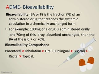 ADME- Bioavailability
Bioavailability (BA or F) is the fraction (%) of an
administered drug that reaches the systemic
circulation in a chemically unchanged form.
• For example: 100mg of a drug is administered orally
and 70mg of this drug absorbed unchanged, then the
BA of the is 0.7 or 70%.
Bioavailability Comparison:
Parenteral > Inhalation > Oral (Sublingual > Buccal) >
Rectal > Topical.
 