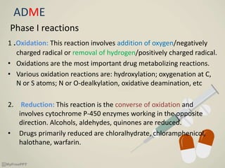 ADME
Phase I reactions
1 .Oxidation: This reaction involves addition of oxygen/negatively
charged radical or removal of hydrogen/positively charged radical.
• Oxidations are the most important drug metabolizing reactions.
• Various oxidation reactions are: hydroxylation; oxygenation at C,
N or S atoms; N or O-dealkylation, oxidative deamination, etc
2. Reduction: This reaction is the converse of oxidation and
involves cytochrome P-450 enzymes working in the opposite
direction. Alcohols, aldehydes, quinones are reduced.
• Drugs primarily reduced are chloralhydrate, chloramphenicol,
halothane, warfarin.
 