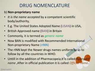 DRUG NOMENCLATURE
b) Non-proprietary name
• It is the name accepted by a competent scientific
body/authority,
• E.g. The United States Adopted Name (USAN) in USA,
• British Approved name (BAN) in Britain
• Commonly, it is termed as generic name
• Now BAN is modified with Recommended International
Non-proprietary Name (rINN)
• The rINN kept the Newer drugs names uniform so as to
follow by all the countries in WHO.
• Untill in the addition of Pharmacopeia it is called Approved
name ,After in official publication it is called Official name.
 