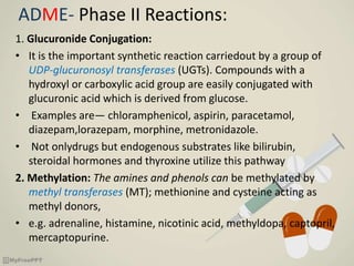 ADME- Phase II Reactions:
1. Glucuronide Conjugation:
• It is the important synthetic reaction carriedout by a group of
UDP-glucuronosyl transferases (UGTs). Compounds with a
hydroxyl or carboxylic acid group are easily conjugated with
glucuronic acid which is derived from glucose.
• Examples are— chloramphenicol, aspirin, paracetamol,
diazepam,lorazepam, morphine, metronidazole.
• Not onlydrugs but endogenous substrates like bilirubin,
steroidal hormones and thyroxine utilize this pathway
2. Methylation: The amines and phenols can be methylated by
methyl transferases (MT); methionine and cysteine acting as
methyl donors,
• e.g. adrenaline, histamine, nicotinic acid, methyldopa, captopril,
mercaptopurine.
 