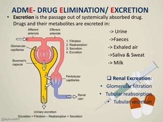 ADME- DRUG ELIMINATION/ EXCRETION
• Excretion is the passage out of systemically absorbed drug.
Drugs and their metabolites are excreted in:
-> Urine
->Faeces
-> Exhaled air
->Saliva & Sweat
-> Milk
 Renal Excreation:
• Glomerular filtration
• Tubular reabsorption
• Tubular secretion
 