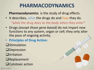 PHARMACODYNAMICS
Pharmacodynamics is the study of drug effects.
• It describes, what the drugs do and how they do.
“what the drug does to the body when they enter”
• Drugs (except those gene based) do not impart new
functions to any system, organ or cell; they only alter
the pace of ongoing activity.
• Principles of Drug Action:
Stimulation
Depression
Irritation
Replacement
Cytotoxic action
 