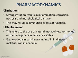 PHARMACODYNAMICS
Irritation:
• Strong irritation results in inflammation, corrosion,
necrosis and morphological damage.
• This may result in diminution or loss of function.
Replacement
• This refers to the use of natural metabolites, hormones
or their congeners in deficiency states,
• E.g. levodopa in parkinsonism, insulin in diabetes
mellitus, iron in anaemia.
 