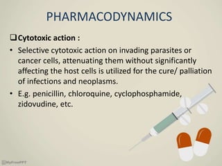 PHARMACODYNAMICS
Cytotoxic action :
• Selective cytotoxic action on invading parasites or
cancer cells, attenuating them without significantly
affecting the host cells is utilized for the cure/ palliation
of infections and neoplasms.
• E.g. penicillin, chloroquine, cyclophosphamide,
zidovudine, etc.
 