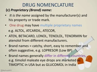 DRUG NOMENCLATURE
(c) Proprietary (Brand) name:
• It is the name assigned by the manufacturer(s) and
his property or trade mark.
• One drug may have multiple proprietary names
e.g. ALTOL, ATCARDIL, ATECOR,
• ATEN, BETACARD, LONOL, TENOLOL, TENORMIN for
atenolol from different manufacturers.
• Brand names = catchy, short, easy to remember and
often suggestive, e.g. LOPRESOR (Low BP)
• Brand names generally differ in different countries,
e.g. timolol maleate eye drops are marketed as
TIMOPTIC in USA but as GLUCOMOL in India
 