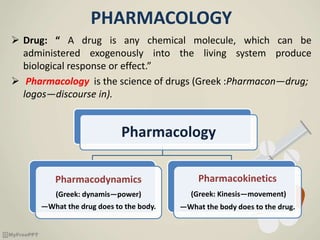 PHARMACOLOGY
 Drug: “ A drug is any chemical molecule, which can be
administered exogenously into the living system produce
biological response or effect.”
 Pharmacology is the science of drugs (Greek :Pharmacon—drug;
logos—discourse in).
Pharmacology
Pharmacodynamics
(Greek: dynamis—power)
—What the drug does to the body.
Pharmacokinetics
(Greek: Kinesis—movement)
—What the body does to the drug.
 