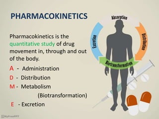 PHARMACOKINETICS
Pharmacokinetics is the
quantitative study of drug
movement in, through and out
of the body.
A - Administration
D - Distribution
M - Metabolism
(Biotransformation)
E - Excretion
 