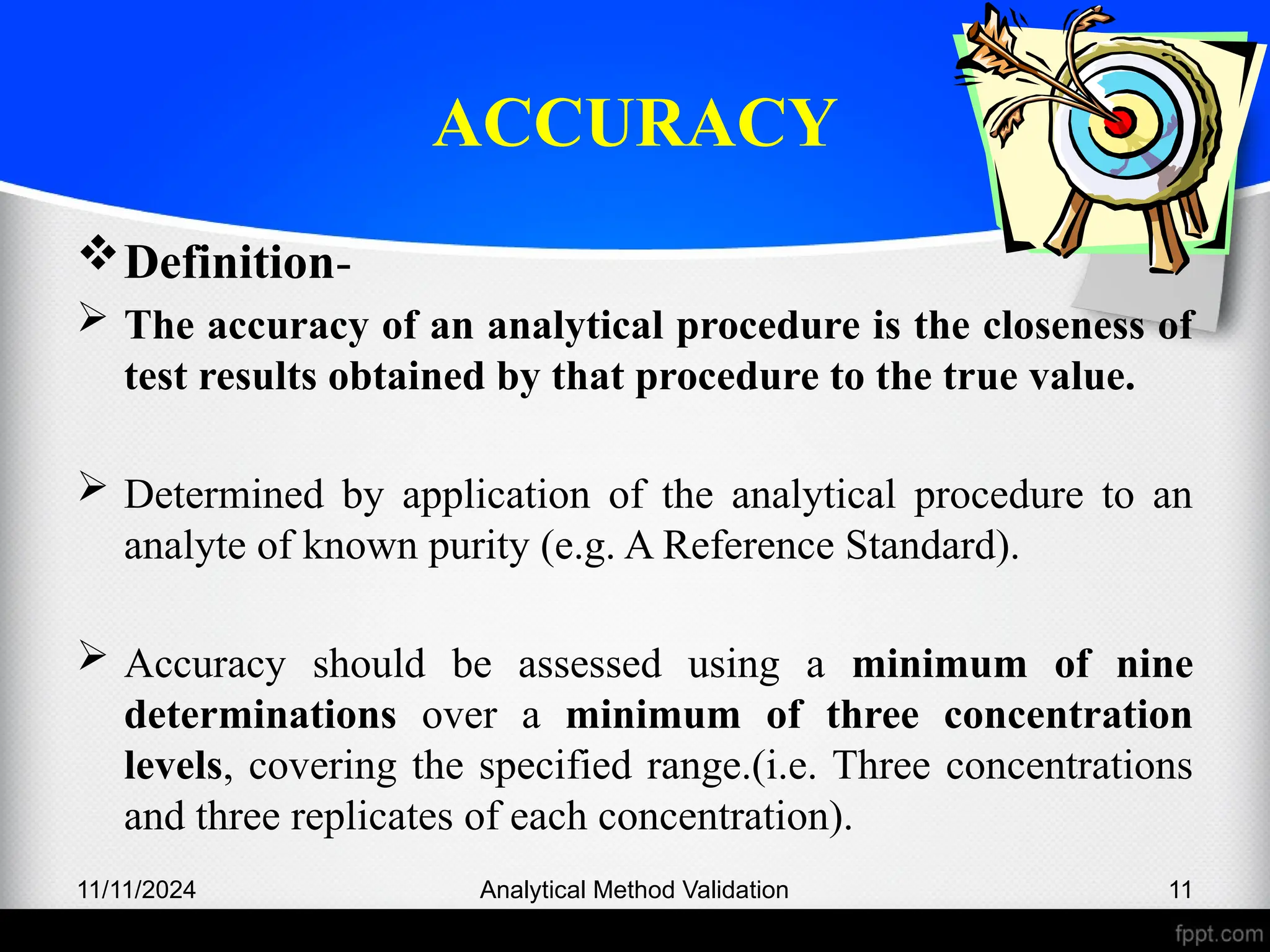 ACCURACY
Definition-
 The accuracy of an analytical procedure is the closeness of
test results obtained by that procedure to the true value.
 Determined by application of the analytical procedure to an
analyte of known purity (e.g. A Reference Standard).
 Accuracy should be assessed using a minimum of nine
determinations over a minimum of three concentration
levels, covering the specified range.(i.e. Three concentrations
and three replicates of each concentration).
11/11/2024 Analytical Method Validation 11
 
