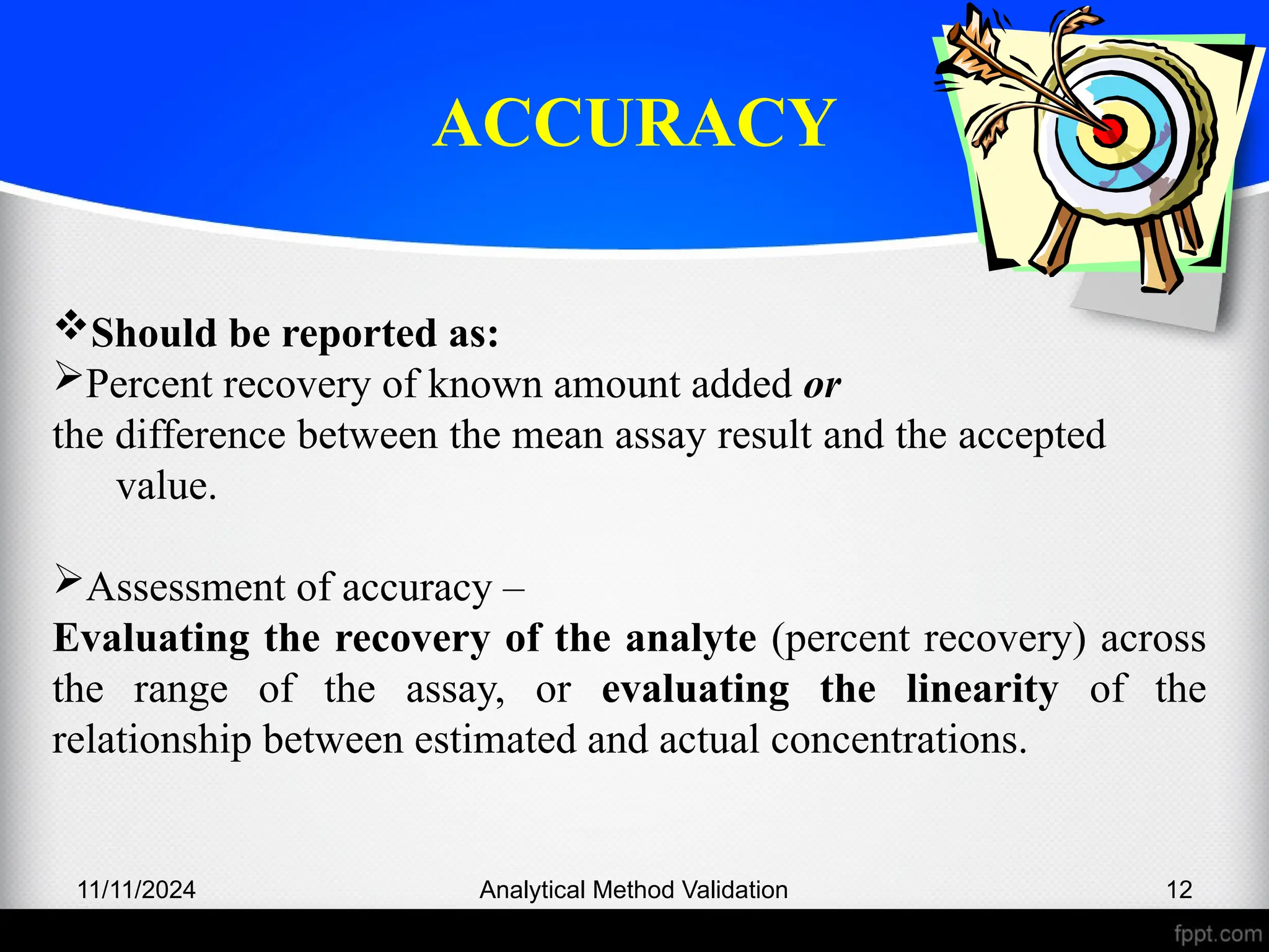 ACCURACY
11/11/2024 Analytical Method Validation 12
Should be reported as:
Percent recovery of known amount added or
the difference between the mean assay result and the accepted
value.
Assessment of accuracy –
Evaluating the recovery of the analyte (percent recovery) across
the range of the assay, or evaluating the linearity of the
relationship between estimated and actual concentrations.
 
