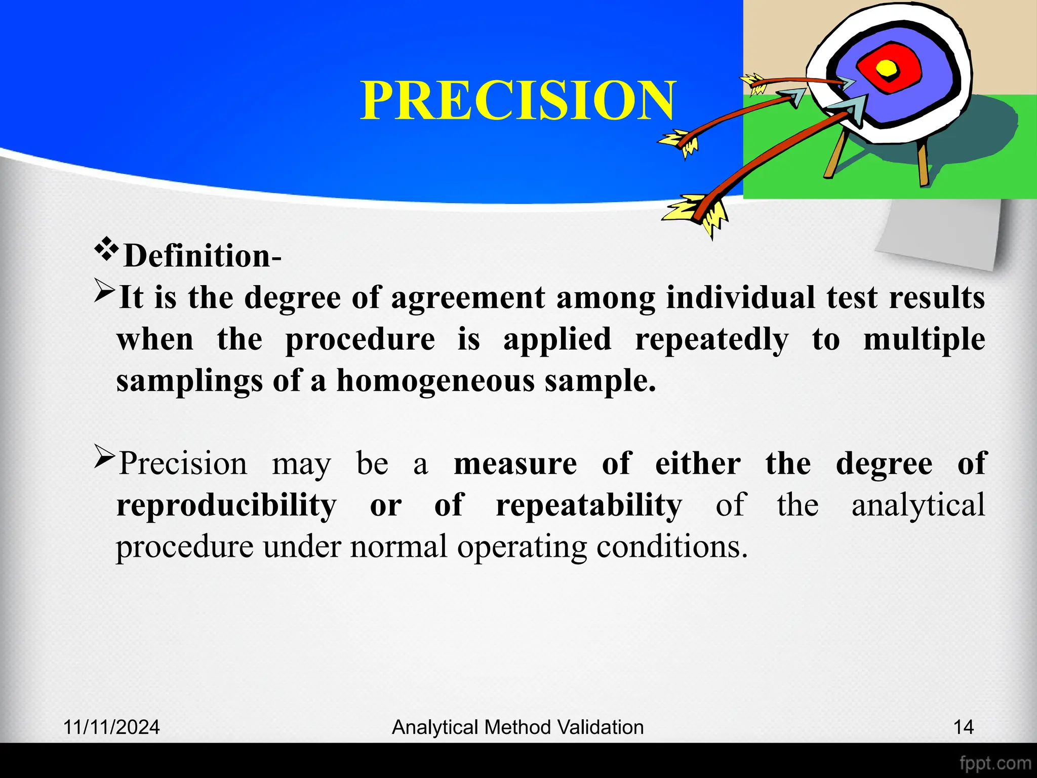 PRECISION
11/11/2024 Analytical Method Validation 14
Definition-
It is the degree of agreement among individual test results
when the procedure is applied repeatedly to multiple
samplings of a homogeneous sample.
Precision may be a measure of either the degree of
reproducibility or of repeatability of the analytical
procedure under normal operating conditions.
 