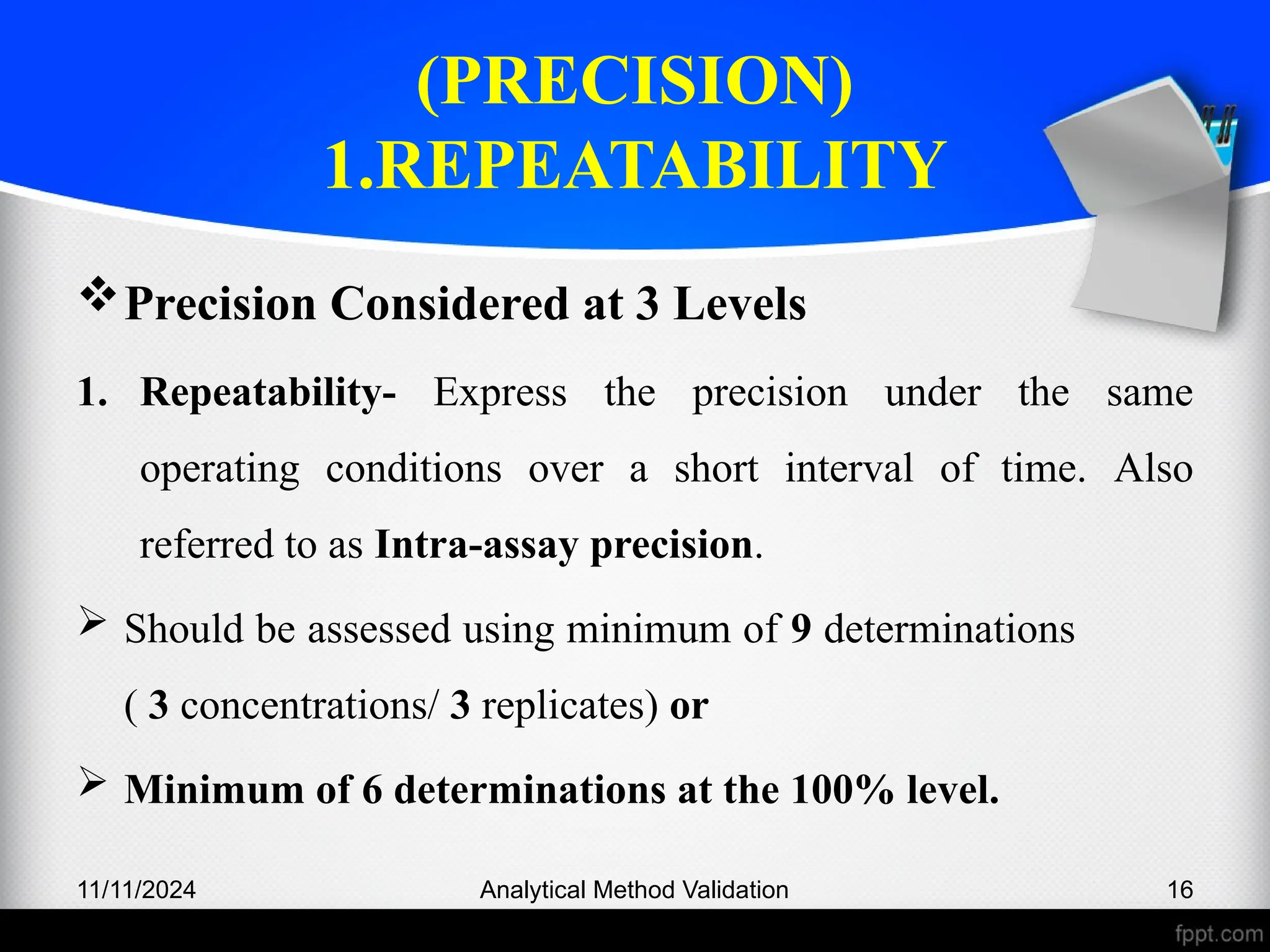 (PRECISION)
1.REPEATABILITY
Precision Considered at 3 Levels
1. Repeatability- Express the precision under the same
operating conditions over a short interval of time. Also
referred to as Intra-assay precision.
 Should be assessed using minimum of 9 determinations
( 3 concentrations/ 3 replicates) or
 Minimum of 6 determinations at the 100% level.
11/11/2024 Analytical Method Validation 16
 
